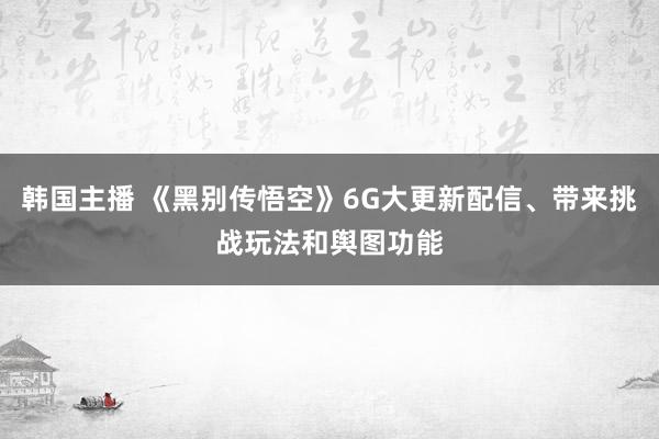 韩国主播 《黑别传悟空》6G大更新配信、带来挑战玩法和舆图功能