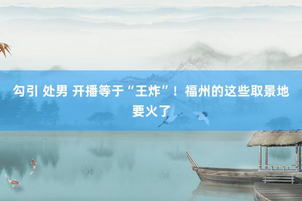 勾引 处男 开播等于“王炸”！福州的这些取景地要火了