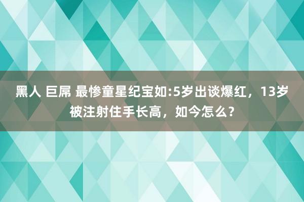 黑人 巨屌 最惨童星纪宝如:5岁出谈爆红，13岁被注射住手长高，如今怎么？