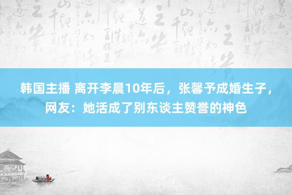 韩国主播 离开李晨10年后，张馨予成婚生子，网友：她活成了别东谈主赞誉的神色