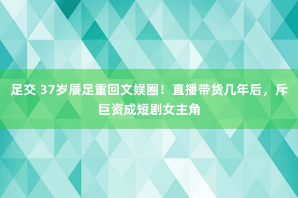 足交 37岁餍足重回文娱圈！直播带货几年后，斥巨资成短剧女主角