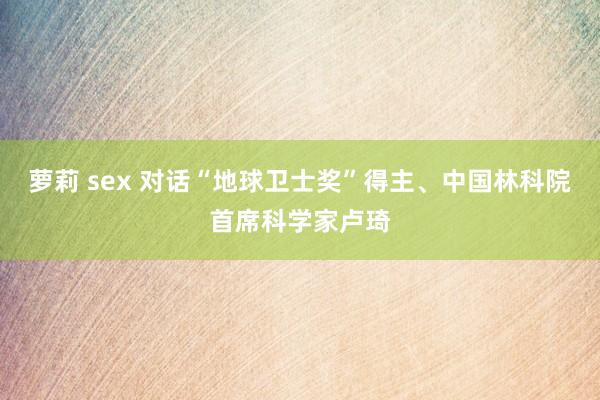 萝莉 sex 对话“地球卫士奖”得主、中国林科院首席科学家卢琦