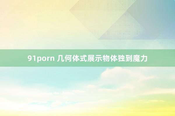 91porn 几何体式展示物体独到魔力