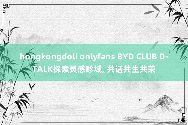 hongkongdoll onlyfans BYD CLUB D-TALK探索灵感畛域, 共话共生共荣