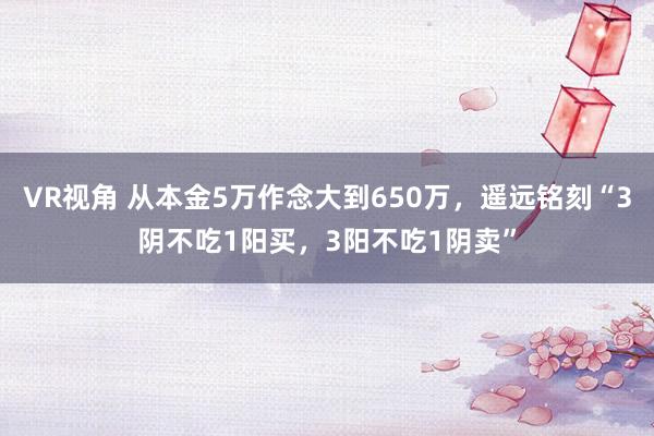 VR视角 从本金5万作念大到650万，遥远铭刻“3阴不吃1阳买，3阳不吃1阴卖”