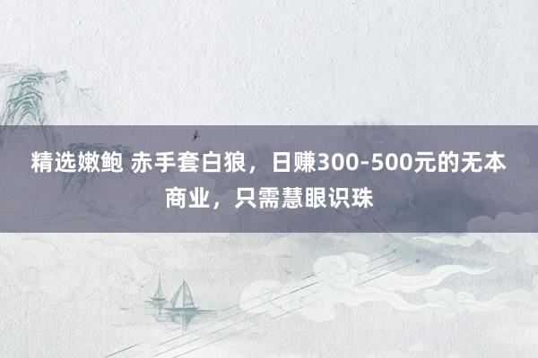 精选嫩鲍 赤手套白狼，日赚300-500元的无本商业，只需慧眼识珠