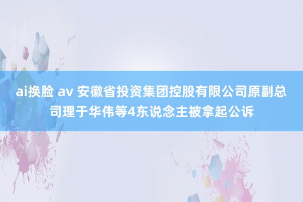 ai换脸 av 安徽省投资集团控股有限公司原副总司理于华伟等4东说念主被拿起公诉