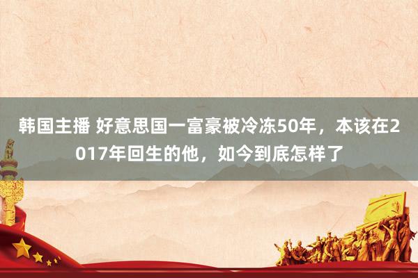 韩国主播 好意思国一富豪被冷冻50年，本该在2017年回生的他，如今到底怎样了