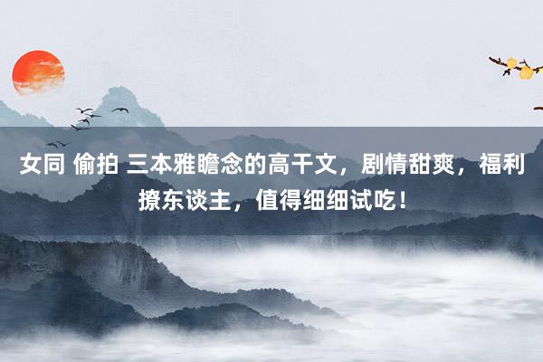 女同 偷拍 三本雅瞻念的高干文，剧情甜爽，福利撩东谈主，值得细细试吃！