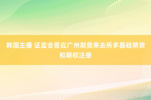 韩国主播 证监会答应广州期货来去所多晶硅期货和期权注册