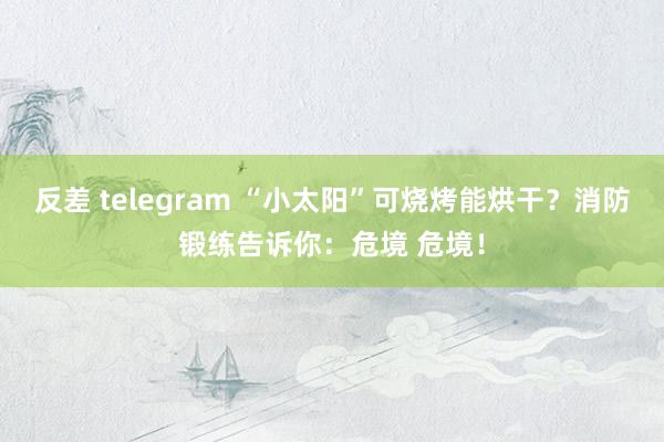 反差 telegram “小太阳”可烧烤能烘干？消防锻练告诉你：危境 危境！