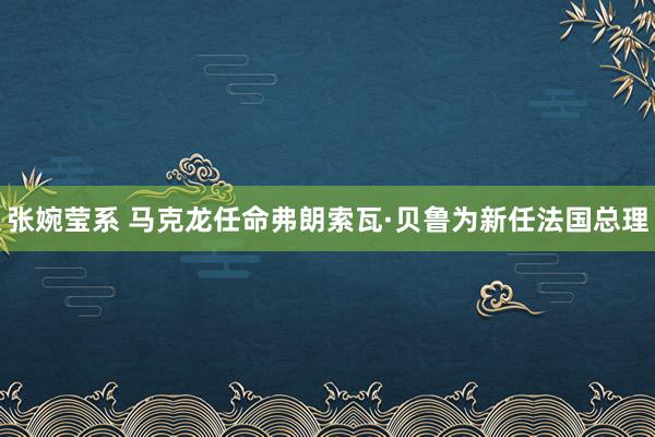 张婉莹系 马克龙任命弗朗索瓦·贝鲁为新任法国总理