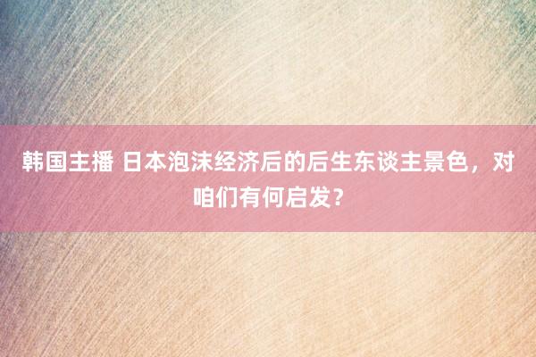 韩国主播 日本泡沫经济后的后生东谈主景色，对咱们有何启发？