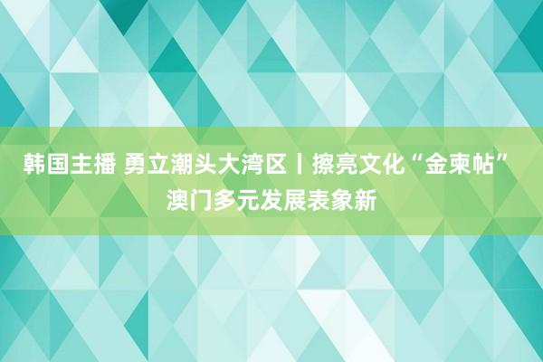 韩国主播 勇立潮头大湾区丨擦亮文化“金柬帖” 澳门多元发展表象新