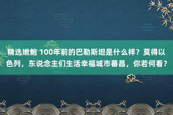 精选嫩鲍 100年前的巴勒斯坦是什么样？莫得以色列，东说念主们生活幸福城市蕃昌，你若何看？