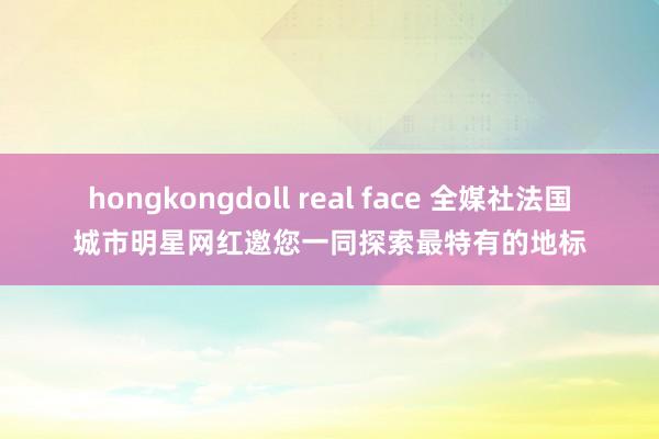 hongkongdoll real face 全媒社法国城市明星网红邀您一同探索最特有的地标