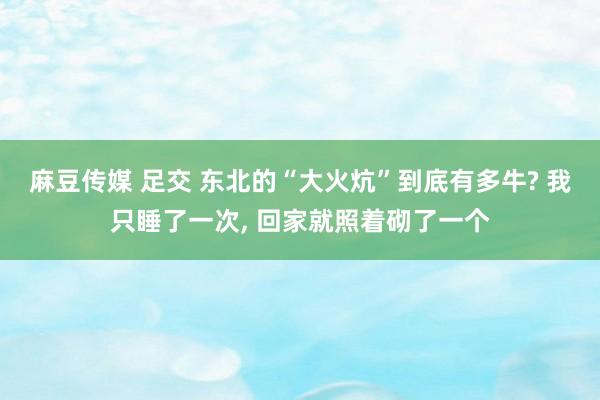 麻豆传媒 足交 东北的“大火炕”到底有多牛? 我只睡了一次, 回家就照着砌了一个