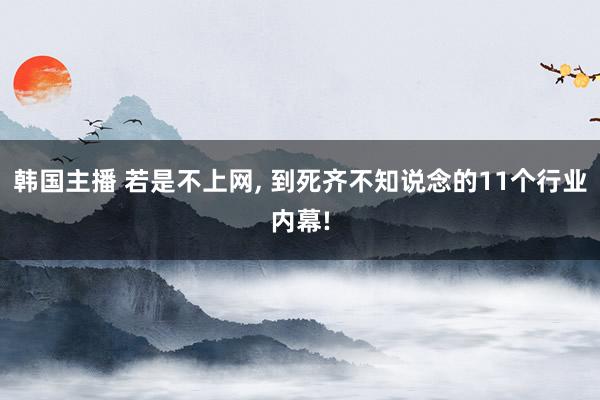 韩国主播 若是不上网, 到死齐不知说念的11个行业内幕!