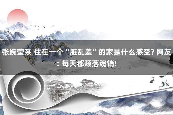 张婉莹系 住在一个“脏乱差”的家是什么感受? 网友: 每天都颓落魂销!