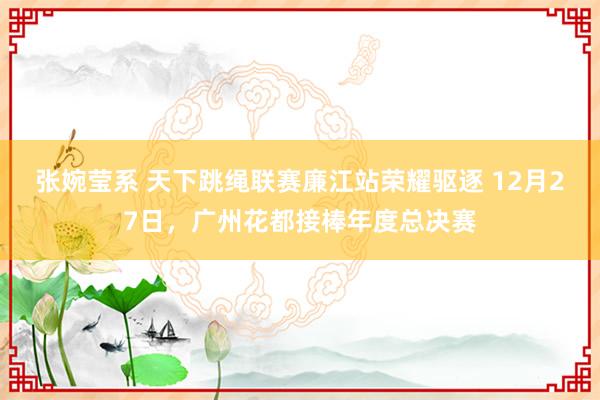 张婉莹系 天下跳绳联赛廉江站荣耀驱逐 12月27日，广州花都接棒年度总决赛