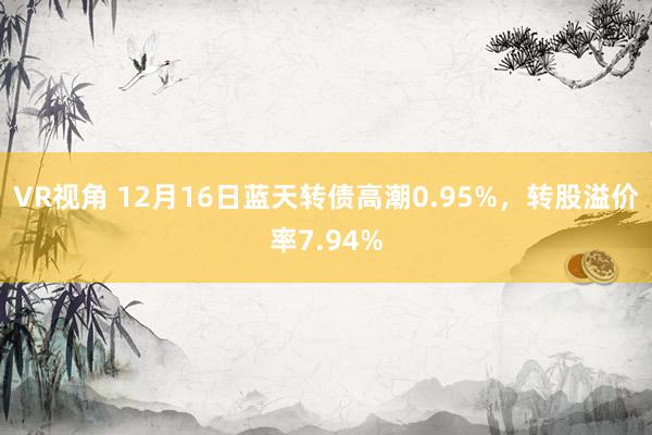 VR视角 12月16日蓝天转债高潮0.95%，转股溢价率7.94%