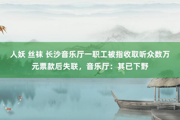 人妖 丝袜 长沙音乐厅一职工被指收取听众数万元票款后失联，音乐厅：其已下野