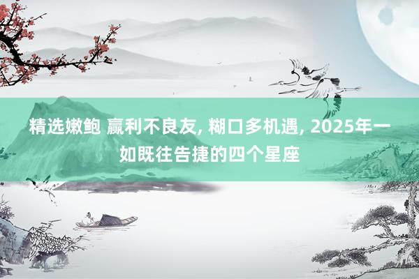 精选嫩鲍 赢利不良友, 糊口多机遇, 2025年一如既往告捷的四个星座