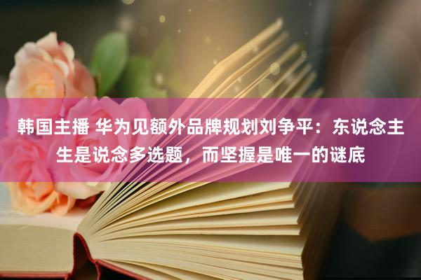 韩国主播 华为见额外品牌规划刘争平：东说念主生是说念多选题，而坚握是唯一的谜底