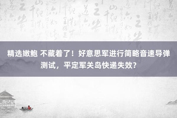精选嫩鲍 不藏着了！好意思军进行简略音速导弹测试，平定军关岛快递失效？