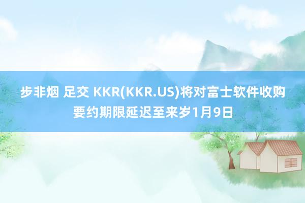 步非烟 足交 KKR(KKR.US)将对富士软件收购要约期限延迟至来岁1月9日