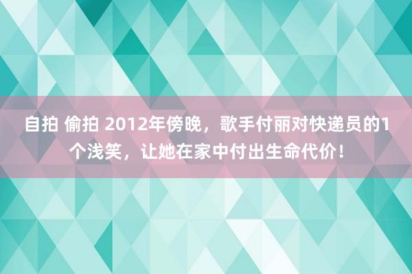 自拍 偷拍 2012年傍晚，歌手付丽对快递员的1个浅笑，让她在家中付出生命代价！