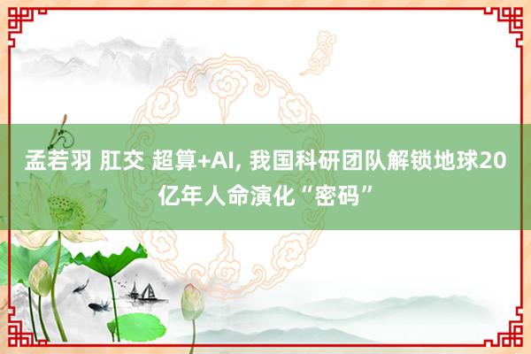 孟若羽 肛交 超算+AI, 我国科研团队解锁地球20亿年人命演化“密码”