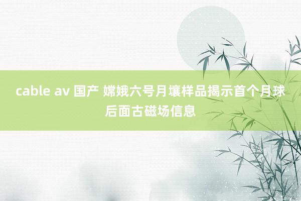 cable av 国产 嫦娥六号月壤样品揭示首个月球后面古磁场信息