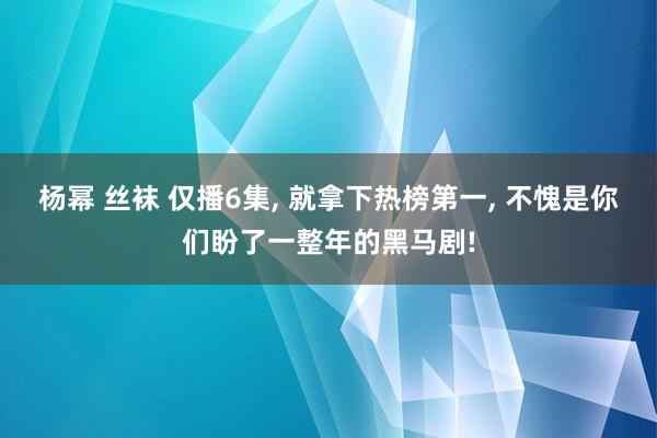 杨幂 丝袜 仅播6集, 就拿下热榜第一, 不愧是你们盼了一整年的黑马剧!