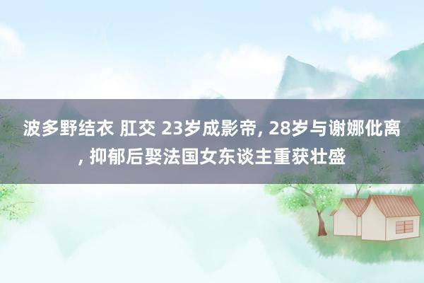 波多野结衣 肛交 23岁成影帝, 28岁与谢娜仳离, 抑郁后娶法国女东谈主重获壮盛