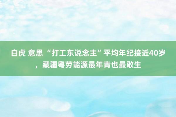 白虎 意思 “打工东说念主”平均年纪接近40岁，藏疆粤劳能源最年青也最敢生