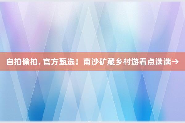 自拍偷拍. 官方甄选！南沙矿藏乡村游看点满满→