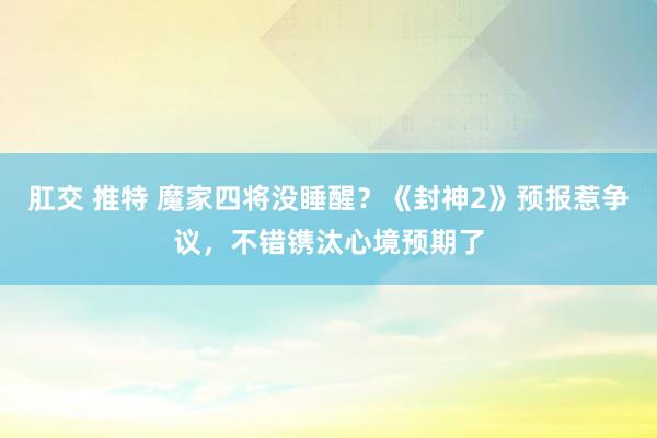 肛交 推特 魔家四将没睡醒？《封神2》预报惹争议，不错镌汰心境预期了