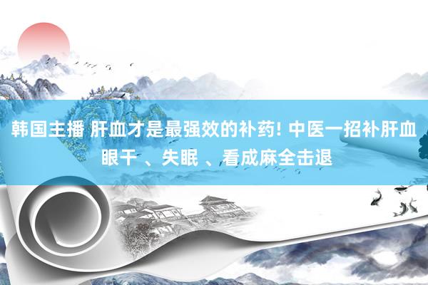 韩国主播 肝血才是最强效的补药! 中医一招补肝血 眼干 、失眠 、看成麻全击退