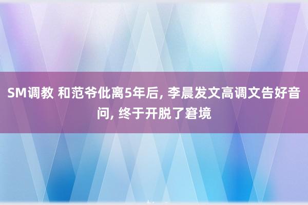 SM调教 和范爷仳离5年后, 李晨发文高调文告好音问, 终于开脱了窘境