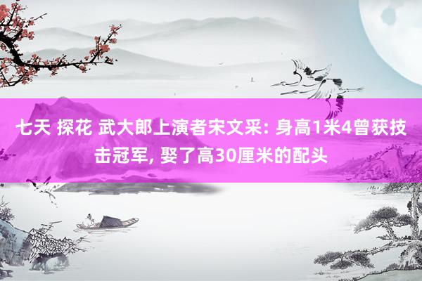 七天 探花 武大郎上演者宋文采: 身高1米4曾获技击冠军, 娶了高30厘米的配头