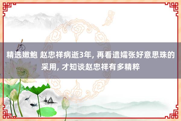 精选嫩鲍 赵忠祥病逝3年, 再看遗孀张好意思珠的采用, 才知谈赵忠祥有多精粹