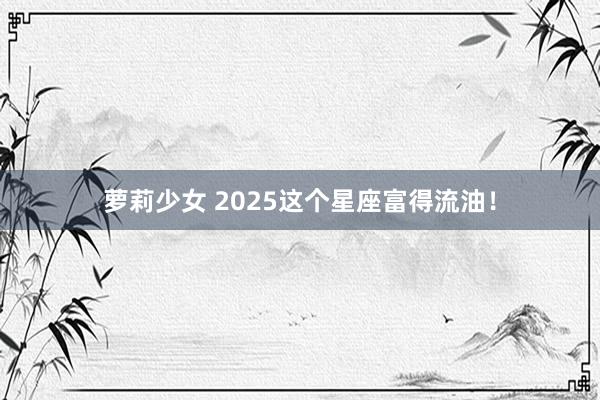 萝莉少女 2025这个星座富得流油！