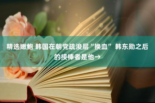 精选嫩鲍 韩国在朝党疏浚层“换血” 韩东勋之后的接棒者是他→