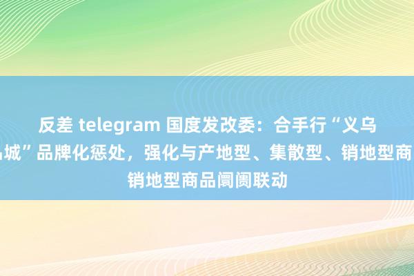 反差 telegram 国度发改委：合手行“义乌中国小商品城”品牌化惩处，强化与产地型、集散型、销地型商品阛阓联动