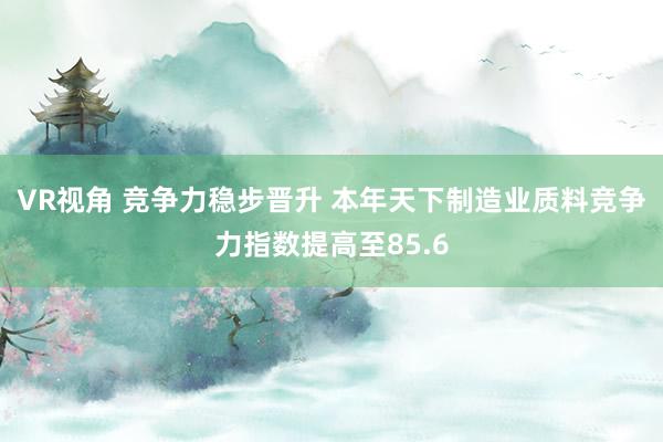 VR视角 竞争力稳步晋升 本年天下制造业质料竞争力指数提高至85.6