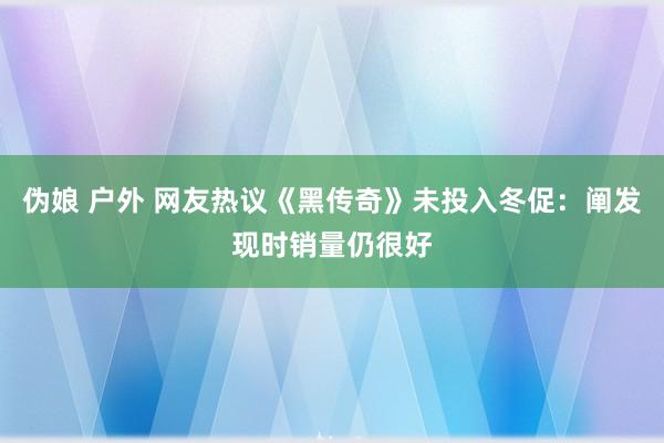 伪娘 户外 网友热议《黑传奇》未投入冬促：阐发现时销量仍很好