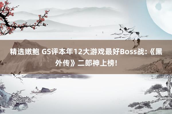 精选嫩鲍 GS评本年12大游戏最好Boss战:《黑外传》二郎神上榜!