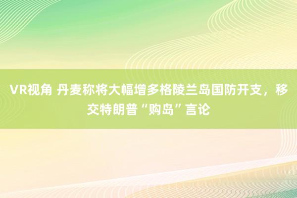 VR视角 丹麦称将大幅增多格陵兰岛国防开支，移交特朗普“购岛”言论