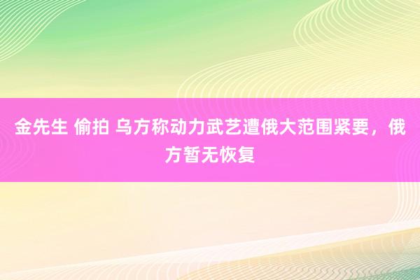 金先生 偷拍 乌方称动力武艺遭俄大范围紧要，俄方暂无恢复